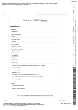 Atendimento 78464/2017 - Encerrado
Atendimento
Voltar (http://www.sigo.pr.gov.br/cidadao/atendimento?embed=false)
Protocolo:
78464/2017
Código de Consulta:
33947
Forma de contato:
Telefone
Data de criação:
13/12/2017 14:20
Data da última atuação:
15/12/2017 12:16
Status atual:
Encerrado
Natureza:
Reclamação
Reivindicação:
Paciente relata tentativa de retirada de medicamento e por 3 x faltou:
topiramato 100 mg
venlafaxina 150mg
aripiprazol 30 mg
Na data de 27/11 retirou venlafaxina c/ receita de 17/11
Em 12/12 retirou topiramato e foi orientada a retornar em 22/12
solicita declaração
Anexos:
Usando 0.00Mb de 30Mb
Nenhum arquivo anexado.
Sigo http://www.sigo.pr.gov.br/cidadao/atendimento/informacao?embed=false
1 de 2 09/01/2018 15:38
Num. 298308 - Pág. 1Assinado eletronicamente. A Certificação Digital pertence a: FELIPE AUGUSTO PINTO MARIANI
https://pje.tjpr.jus.br/pje/Processo/ConsultaDocumento/listView.seam?nd=18010916022125200000000283843
Número do documento: 18010916022125200000000283843
Documentoassinadodigitalmente,conformeMPnº2.200-2/2001,Leinº11.419/2006,resoluçãodoProjudi,doTJPR/OE
Validaçãodesteemhttps://projudi.tjpr.jus.br/projudi/-Identificador:PJVKMCBKTDRVS8DAC8WR
PROJUDI - Recurso: 5000012-83.2015.8.16.0000 - Ref. mov. 1.63 - Assinado digitalmente por Marco Antonio Santos
14/05/2019: DIGITALIZAÇÃO DO RECURSO. Arq: Petição
Página 244
 