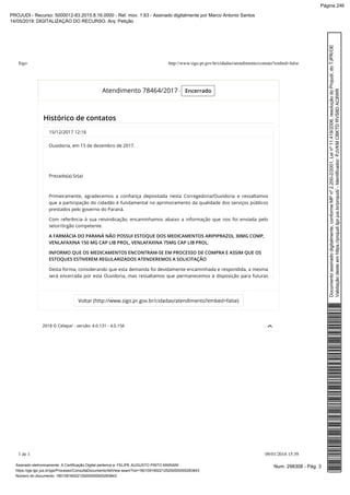 2018 © Celepar - versão: 4.0.131 - 4.0.156
Atendimento 78464/2017 - Encerrado
Histórico de contatos
15/12/2017 12:16
Ouvidoria, em 15 de dezembro de 2017.     
 
                 
Prezado(a) Sr(a)
 
Primeiramente, agradecemos a conﬁança depositada nesta Corregedoria/Ouvidoria e ressaltamos
que a participação do cidadão é fundamental no aprimoramento da qualidade dos serviços públicos
prestados pelo governo do Paraná.
Com referência à sua reivindicação, encaminhamos abaixo a informação que nos foi enviada pelo
setor/órgão competente.
A FARMÁCIA DO PARANÁ NÃO POSSUI ESTOQUE DOS MEDICAMENTOS ARIPIPRAZOL 30MG COMP,
VENLAFAXINA 150 MG CAP LIB PROL, VENLAFAXINA 75MG CAP LIB PROL.
INFORMO QUE OS MEDICAMENTOS ENCONTRAM-SE EM PROCESSO DE COMPRA E ASSIM QUE OS
ESTOQUES ESTIVEREM REGULARIZADOS ATENDEREMOS A SOLICITAÇÃO
Desta forma, considerando que esta demanda foi devidamente encaminhada e respondida, a mesma
será encerrada por esta Ouvidoria, mas ressaltamos que permanecemos à disposição para futuras
Voltar (http://www.sigo.pr.gov.br/cidadao/atendimento?embed=false)
Sigo http://www.sigo.pr.gov.br/cidadao/atendimento/contato?embed=false
1 de 1 09/01/2018 15:39
Num. 298308 - Pág. 3Assinado eletronicamente. A Certificação Digital pertence a: FELIPE AUGUSTO PINTO MARIANI
https://pje.tjpr.jus.br/pje/Processo/ConsultaDocumento/listView.seam?nd=18010916022125200000000283843
Número do documento: 18010916022125200000000283843
Documentoassinadodigitalmente,conformeMPnº2.200-2/2001,Leinº11.419/2006,resoluçãodoProjudi,doTJPR/OE
Validaçãodesteemhttps://projudi.tjpr.jus.br/projudi/-Identificador:PJVKMCBKTDRVS8DAC8WR
PROJUDI - Recurso: 5000012-83.2015.8.16.0000 - Ref. mov. 1.63 - Assinado digitalmente por Marco Antonio Santos
14/05/2019: DIGITALIZAÇÃO DO RECURSO. Arq: Petição
Página 246
 