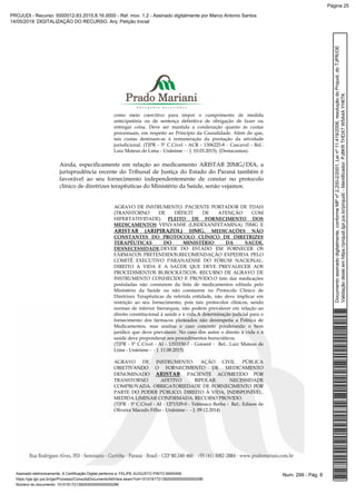 como meio coercitivo para impor o cumprimento de medida
antecipatória ou de sentença definitiva de obrigação de fazer ou
entregar coisa. Deve ser mantida a condenação quanto às custas
processuais, em respeito ao Princípio da Causalidade. Além do que,
tais custas destinam-se à remuneração da prestação da atividade
jurisdicional. (TJPR - 5ª C.Cível - ACR - 1306225-8 - Cascavel - Rel.:
Luiz Mateus de Lima - Unânime - - J. 10.03.2015). (Destacamos).
Ainda, especificamente em relação ao medicamento ARISTAB 20MG/DIA, a
jurisprudência recente do Tribunal de Justiça do Estado do Paraná também é
favorável ao seu fornecimento independentemente de constar no protocolo
clínico de diretrizes terapêuticas do Ministério da Saúde, senão vejamos:
AGRAVO DE INSTRUMENTO. PACIENTE PORTADOR DE TDAH
(TRANSTORNO DE DÉFICIT DE ATENÇÃO COM
HIPERTATIVIDADE). PLEITO DE FORNECIMENTO DOS
MEDICAMENTOS VENVANSE (LISDEXANFETAMINA) 70MG E
ARISTAB (ARIPIRAZOL) 10MG. MEDICAÇÕES NÃO
CONSTANTES DO PROTOCOLO CLÍNICO DE DIRETRIZES
TERAPÊUTICAS DO MINISTÉRIO DA SAÚDE.
DESNECESSIDADE.DEVER DO ESTADO EM FORNECER OS
FÁRMACOS PRETENDIDOS.RECOMENDAÇÃO EXPEDIDA PELO
COMITÊ EXECUTIVO PARANAENSE DO FÓRUM NACIONAL.
DIREITO À VIDA E A SAÚDE QUE DEVE PREVALECER AOS
PROCEDIMENTOS BUROCRÁTICOS. RECURSO DE AGRAVO DE
INSTRUMENTO CONHECIDO E PROVIDO.O fato das medicações
postuladas não constarem da lista de medicamentos editada pelo
Ministério da Saúde ou não constarem no Protocolo Clínico de
Diretrizes Terapêuticas da referida entidade, não deve implicar em
restrição ao seu fornecimento, pois tais protocolos clínicos, sendo
normas de inferior hierarquia, não podem prevalecer em relação ao
direito constitucional à saúde e à vida.A determinação judicial para o
fornecimento dos fármacos pleiteados não desrespeita a Política de
Medicamentos, mas analisa o caso concreto ponderando o bem
jurídico que deve prevalecer. No caso dos autos o direito à vida e à
saúde deve preponderar aos procedimentos burocráticos.
(TJPR - 5ª C.Cível - AI - 1353330-7 - Goioerê - Rel.: Luiz Mateus de
Lima - Unânime - - J. 11.08.2015)
AGRAVO DE INSTRUMENTO. AÇÃO CIVIL PÚBLICA
OBJETIVANDO O FORNECIMENTO DE MEDICAMENTO
DENOMINADO ARISTAB. PACIENTE ACOMETIDO POR
TRANSTORNO AFETIVO BIPOLAR. NECESSIDADE
COMPROVADA. OBRIGATORIEDADE DE FORNECIMENTO POR
PARTE DO PODER PÚBLICO. DIREITO À VIDA, INDISPONÍVEL.
MEDIDA LIMINAR CONFIRMADA. RECURSO PROVIDO.
(TJPR - 5ª C.Cível - AI - 1271529-0 - Telêmaco Borba - Rel.: Edison de
Oliveira Macedo Filho - Unânime - - J. 09.12.2014)
Num. 299 - Pág. 8Assinado eletronicamente. A Certificação Digital pertence a: FELIPE AUGUSTO PINTO MARIANI
https://pje.tjpr.jus.br/pje/Processo/ConsultaDocumento/listView.seam?nd=15101617213929300000000000296
Número do documento: 15101617213929300000000000296
Documentoassinadodigitalmente,conformeMPnº2.200-2/2001,Leinº11.419/2006,resoluçãodoProjudi,doTJPR/OE
Validaçãodesteemhttps://projudi.tjpr.jus.br/projudi/-Identificador:PJ8KRTHDX7W5A4AYH6TK
PROJUDI - Recurso: 5000012-83.2015.8.16.0000 - Ref. mov. 1.2 - Assinado digitalmente por Marco Antonio Santos
14/05/2019: DIGITALIZAÇÃO DO RECURSO. Arq: Petição Inicial
Página 25
 