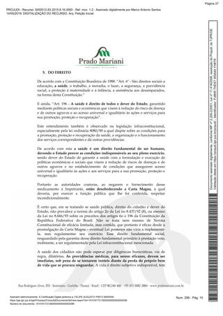 5. DO DIREITO
De acordo com a Constituição Brasileira de 1988: “Art. 6º - São direitos sociais a
educação, a saúde, o trabalho, a moradia, o lazer, a segurança, a previdência
social, a proteção à maternidade e à infância, a assistência aos desamparados,
na forma desta Constituição.”
E ainda, “Art. 196 - A saúde é direito de todos e dever do Estado, garantido
mediante políticas sociais e econômicas que visem à redução do risco de doença
e de outros agravos e ao acesso universal e igualitário às ações e serviços para
sua promoção, proteção e recuperação”.
Este entendimento também é observado na legislação infraconstitucional,
especialmente pela lei ordinária 8080/90 a qual dispõe sobre as condições para
a promoção, proteção e recuperação da saúde, a organização e o funcionamento
dos serviços correspondentes e dá outras providências.
De acordo com esta a saúde é um direito fundamental do ser humano,
devendo o Estado prover as condições indispensáveis ao seu pleno exercício,
sendo dever do Estado de garantir a saúde com a formulação e execução de
políticas econômicas e sociais que visem à redução de riscos de doenças e de
outros agravos e no estabelecimento de condições que assegurem acesso
universal e igualitário às ações e aos serviços para a sua promoção, proteção e
recuperação.
Portanto as autoridades coatoras, ao negarem o fornecimento desse
medicamento à Impetrante, estão desobedecendo a Carta Magna, à qual
deveria, por exercer a função pública que lhe foi conferida, respeitar
incondicionalmente.
É certo que, em se tratando se saúde pública, direito do cidadão e dever do
Estado, não prevalece a norma do artigo 2o da Lei no 8.437/92 (8), ou mesmo
da Lei no 8.666/93 sobre os preceitos dos artigos 6o e 196 da Constituição da
República Federativa do Brasil. Não se trata nem mesmo de Norma
Constitucional de eficácia limitada, mas contida, que portanto é eficaz desde a
promulgação da Carta Magna – eventual Lei posterior não viria a implementá-
la, mas regulamentar seu exercício. Esse direito fundamental social,
resguardado pela garantia desse direito fundamental primário à prestação veio,
inobstante, a ser regulamentado pela Lei infraconstitucional mencionada.
A saúde dos cidadãos não pode esperar por diligências burocráticas, via de
regra, dilatórias. As providências médicas, para serem eficazes, devem ser
imediatas, sob pena de se tornarem inúteis diante da perda do próprio bem
de vida que se procura resguardar. A vida é direito subjetivo indisponível, tem
Num. 299 - Pág. 10Assinado eletronicamente. A Certificação Digital pertence a: FELIPE AUGUSTO PINTO MARIANI
https://pje.tjpr.jus.br/pje/Processo/ConsultaDocumento/listView.seam?nd=15101617213929300000000000296
Número do documento: 15101617213929300000000000296
Documentoassinadodigitalmente,conformeMPnº2.200-2/2001,Leinº11.419/2006,resoluçãodoProjudi,doTJPR/OE
Validaçãodesteemhttps://projudi.tjpr.jus.br/projudi/-Identificador:PJ8KRTHDX7W5A4AYH6TK
PROJUDI - Recurso: 5000012-83.2015.8.16.0000 - Ref. mov. 1.2 - Assinado digitalmente por Marco Antonio Santos
14/05/2019: DIGITALIZAÇÃO DO RECURSO. Arq: Petição Inicial
Página 27
 