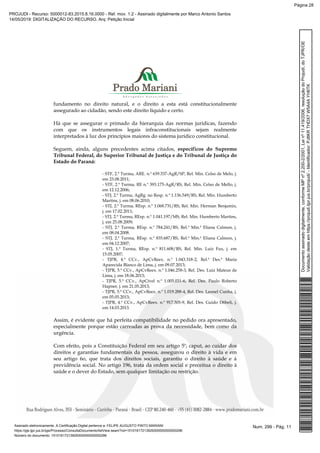 fundamento no direito natural, e o direito a esta está constitucionalmente
assegurado ao cidadão, sendo este direito líquido e certo.
Há que se assegurar o primado da hierarquia das normas jurídicas, fazendo
com que os instrumentos legais infraconstitucionais sejam realmente
interpretados à luz dos princípios maiores do sistema jurídico constitucional.
Seguem, ainda, alguns precedentes acima citados, específicos do Supremo
Tribunal Federal, do Superior Tribunal de Justiça e do Tribunal de Justiça do
Estado do Paraná:
- STF, 2.ª Turma, ARE. n.º 639.337-AgR/SP, Rel. Min. Celso de Melo, j.
em 23.08.2011;
- STF, 2.ª Turma, RE n.º 393.175-AgR/RS, Rel. Min. Celso de Mello, j.
em 12.12.2006;
- STJ, 2.ª Turma, AgRg. no Resp. n.º 1.136.549/RS, Rel. Min. Humberto
Martins, j. em 08.06.2010;
- STJ, 2.ª Turma, REsp. n.º 1.068.731/RS, Rel. Min. Herman Benjamin,
j. em 17.02.2011;
- STJ, 2.ª Turma, REsp. n.º 1.041.197/MS, Rel. Min. Humberto Martins,
j. em 25.08.2009;
- STJ, 2.ª Turma, REsp. n.º 784.241/RS, Rel.ª Min.ª Eliana Calmon, j.
em 08.04.2008.
- STJ, 2.ª Turma, REsp. n.º 835.687/RS, Rel.ª Min.ª Eliana Calmon, j.
em 04.12.2007;
- STJ, 1.ª Turma, REsp. n.º 811.608/RS, Rel. Min. Luiz Fux, j. em
15.05.2007;
- TJPR, 4.ª CCv., ApCvReex. n.º 1.043.318-2, Rel.ª Des.ª Maria
Aparecida Blanco de Lima, j. em 09.07.2013;
- TJPR, 5.ª CCv., ApCvReex. n.º 1.046.258-3, Rel. Des. Luiz Mateus de
Lima, j. em 18.06.2013;
- TJPR, 5.ª CCv., ApCível n.º 1.005.031-6, Rel. Des. Paulo Roberto
Hapner, j. em 21.05.2013;
- TJPR, 5.ª CCv., ApCvReex. n.º 1.019.288-4, Rel. Des. Leonel Cunha, j.
em 05.05.2013;
- TJPR, 4.ª CCv., ApCvReex. n.º 917.305-9, Rel. Des. Guido D6beli, j.
em 14.03.2013.
Assim, é evidente que há perfeita compatibilidade no pedido ora apresentado,
especialmente porque estão carreadas as prova da necessidade, bem como da
urgência.
Com efeito, pois a Constituição Federal em seu artigo 5º, caput, ao cuidar dos
direitos e garantias fundamentais da pessoa, assegurou o direito à vida e em
seu artigo 6o, que trata dos direitos sociais, garantiu o direito à saúde e à
previdência social. No artigo 196, trata da ordem social e preceitua o direito à
saúde e o dever do Estado, sem qualquer limitação ou restrição.
Num. 299 - Pág. 11Assinado eletronicamente. A Certificação Digital pertence a: FELIPE AUGUSTO PINTO MARIANI
https://pje.tjpr.jus.br/pje/Processo/ConsultaDocumento/listView.seam?nd=15101617213929300000000000296
Número do documento: 15101617213929300000000000296
Documentoassinadodigitalmente,conformeMPnº2.200-2/2001,Leinº11.419/2006,resoluçãodoProjudi,doTJPR/OE
Validaçãodesteemhttps://projudi.tjpr.jus.br/projudi/-Identificador:PJ8KRTHDX7W5A4AYH6TK
PROJUDI - Recurso: 5000012-83.2015.8.16.0000 - Ref. mov. 1.2 - Assinado digitalmente por Marco Antonio Santos
14/05/2019: DIGITALIZAÇÃO DO RECURSO. Arq: Petição Inicial
Página 28
 