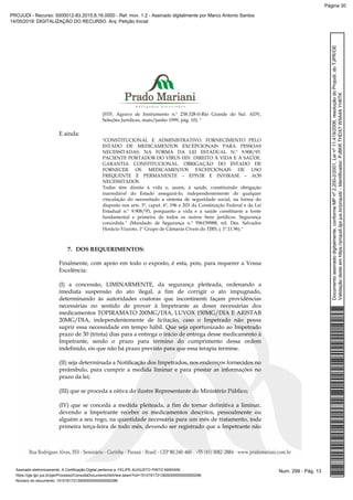 (STF, Agravo de Instrumento n.º 238.328-0-Rio Grande do Sul. ADV,
Seleções Jurídicas, maio/junho 1999, pág. 10). "
E ainda:
"CONSTITUCIONAL E ADMINISTRATIVO. FORNECIMENTO PELO
ESTADO DE MEDICAMENTOS EXCEPCIONAIS PARA PESSOAS
NECESSITADAS, NA FORMA DA LEI ESTADUAL N.º 9.908/93.
PACIENTE PORTADOR DO VÍRUS HIV. DIREITO À VIDA E À SAÚDE.
GARANTIA CONSTITUCIONAL. OBRIGAÇÃO DO ESTADO DE
FORNECER OS MEDICAMENTOS EXCEPCIONAIS DE USO
FREQUENTE E PERMANENTE – EPIVIR E INVIRASE – AOS
NECESSITADOS.
Todos têm direito à vida e, assim, à saúde, constituindo obrigação
inarredável do Estado assegurá-lo, independentemente de qualquer
vinculação do necessitado a sistema de seguridade social, na forma do
disposto nos arts. 5º, caput. 6º, 196 e 203 da Constituição Federal e da Lei
Estadual n.º 9.908/93, porquanto a vida e a saúde constituem a fonte
fundamental e primeira de todos os outros bens jurídicos. Segurança
concedida." (Mandado de Segurança n.º 596159988, rel. Des. Salvador
Horácio Vizzoto, 1º Grupo de Câmaras Cíveis do TJRS, j. 1º.11.96)."
7. DOS REQUERIMENTOS:
Finalmente, com apoio em todo o exposto, é esta, pois, para requerer a Vossa
Excelência:
(I) a concessão, LIMINARMENTE, da segurança pleiteada, ordenando a
imediata suspensão do ato ilegal, a fim de corrigir o ato impugnado,
determinando às autoridades coatoras que incontinenti façam providências
necessárias no sentido de prover à Impetrante as doses necessárias dos
medicamentos TOPIRAMATO 200MG/DIA, LUVOX 150MG/DIA E ARISTAB
20MG/DIA, independentemente de licitação, caso o Impetrado não possa
suprir essa necessidade em tempo hábil. Que seja oportunizado ao Impetrado
prazo de 30 (trinta) dias para a entrega o início de entrega desse medicamento à
Impetrante, sendo o prazo para término do cumprimento dessa ordem
indefinido, eis que não há prazo previsto para que essa terapia termine.
(II) seja determinada a Notificação dos Impetrados, nos endereços fornecidos no
preâmbulo, para cumprir a medida liminar e para prestar as informações no
prazo da lei;
(III) que se proceda a oitiva do ilustre Representante do Ministério Público;
(IV) que se conceda a medida pleiteada, a fim de tornar definitiva a liminar,
devendo a Impetrante receber os medicamentos descritos, pessoalmente ou
alguém a seu rogo, na quantidade necessária para um mês de tratamento, toda
primeira terça-feira de todo mês, devendo ser registrado que a Impetrante não
Num. 299 - Pág. 13Assinado eletronicamente. A Certificação Digital pertence a: FELIPE AUGUSTO PINTO MARIANI
https://pje.tjpr.jus.br/pje/Processo/ConsultaDocumento/listView.seam?nd=15101617213929300000000000296
Número do documento: 15101617213929300000000000296
Documentoassinadodigitalmente,conformeMPnº2.200-2/2001,Leinº11.419/2006,resoluçãodoProjudi,doTJPR/OE
Validaçãodesteemhttps://projudi.tjpr.jus.br/projudi/-Identificador:PJ8KRTHDX7W5A4AYH6TK
PROJUDI - Recurso: 5000012-83.2015.8.16.0000 - Ref. mov. 1.2 - Assinado digitalmente por Marco Antonio Santos
14/05/2019: DIGITALIZAÇÃO DO RECURSO. Arq: Petição Inicial
Página 30
 