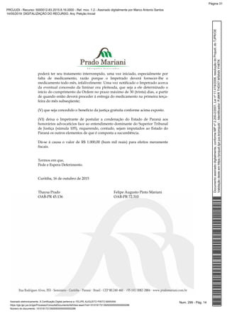 poderá ter seu tratamento interrompido, uma vez iniciado, especialmente por
falta de medicamento, razão porque o Impetrado deverá fornecer-lhe o
medicamento todo mês, infalivelmente. Uma vez notificado o Impetrado acerca
da eventual concessão da liminar ora pleiteada, que seja a ele determinado o
início do cumprimento da Ordem no prazo máximo de 30 (trinta) dias, a partir
de quando então deverá proceder à entrega do medicamento na primeira terça-
feira do mês subseqüente;
(V) que seja concedido o benefício da justiça gratuita conforme acima exposto.
(VI) deixa o Impetrante de postular a condenação do Estado de Paraná aos
honorários advocatícios face ao entendimento dominante do Superior Tribunal
de Justiça (súmula 105), requerendo, contudo, sejam imputados ao Estado do
Paraná os outros elementos de que é composta a sucumbência.
Dá-se à causa o valor de R$ 1.000,00 (hum mil reais) para efeitos meramente
fiscais.
Termos em que,
Pede e Espera Deferimento.
Curitiba, 16 de outubro de 2015
Thaysa Prado Felipe Augusto Pinto Mariani
OAB-PR 45.136 OAB-PR 72.310
Num. 299 - Pág. 14Assinado eletronicamente. A Certificação Digital pertence a: FELIPE AUGUSTO PINTO MARIANI
https://pje.tjpr.jus.br/pje/Processo/ConsultaDocumento/listView.seam?nd=15101617213929300000000000296
Número do documento: 15101617213929300000000000296
Documentoassinadodigitalmente,conformeMPnº2.200-2/2001,Leinº11.419/2006,resoluçãodoProjudi,doTJPR/OE
Validaçãodesteemhttps://projudi.tjpr.jus.br/projudi/-Identificador:PJ8KRTHDX7W5A4AYH6TK
PROJUDI - Recurso: 5000012-83.2015.8.16.0000 - Ref. mov. 1.2 - Assinado digitalmente por Marco Antonio Santos
14/05/2019: DIGITALIZAÇÃO DO RECURSO. Arq: Petição Inicial
Página 31
 