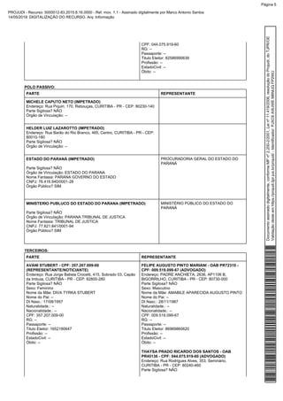 CPF: 044.075.919-60
RG: --
Passaporte: --
Titulo Eleitor: 82586990639
Profissão: --
EstadoCivil: --
Óbito: --
POLO PASSIVO:
PARTE REPRESENTANTE
MICHELE CAPUTO NETO (IMPETRADO)
Endereço: Rua Piquiri, 170, Rebouças, CURITIBA - PR - CEP: 80230-140
Parte Sigilosa? NÃO
Órgão de Vinculação: --
HELDER LUIZ LAZAROTTO (IMPETRADO)
Endereço: Rua Barão do Rio Branco, 465, Centro, CURITIBA - PR - CEP:
80010-180
Parte Sigilosa? NÃO
Órgão de Vinculação: --
ESTADO DO PARANÁ (IMPETRADO)
Parte Sigilosa? NÃO
Órgão de Vinculação: ESTADO DO PARANA
Nome Fantasia: PARANA GOVERNO DO ESTADO
CNPJ: 76.416.940/0001-28
Órgão Público? SIM
PROCURADORIA GERAL DO ESTADO DO
PARANÁ
MINISTERIO PUBLUCO DO ESTADO DO PARANA (IMPETRADO)
Parte Sigilosa? NÃO
Órgão de Vinculação: PARANA TRIBUNAL DE JUSTICA
Nome Fantasia: TRIBUNAL DE JUSTICA
CNPJ: 77.821.841/0001-94
Órgão Público? SIM
MINISTÉRIO PÚBLICO DO ESTADO DO
PARANÁ
TERCEIROS:
PARTE REPRESENTANTE
AVANI STUBERT - CPF: 357.207.009-00
(REPRESENTANTE/NOTICIANTE)
Endereço: Rua Jorge Batista Crocetti, 415, Sobrado 03, Capão
da Imbuia, CURITIBA - PR - CEP: 82800-280
Parte Sigilosa? NÃO
Sexo: Feminino
Nome da Mãe: DIVA TYRKA STUBERT
Nome do Pai: --
Dt Nasc.: 17/08/1957
Naturalidade.: --
Nacionalidade.: --
CPF: 357.207.009-00
RG: --
Passaporte: --
Titulo Eleitor: 1652180647
Profissão: --
EstadoCivil: --
Óbito: --
FELIPE AUGUSTO PINTO MARIANI - OAB PR72310 -
CPF: 009.519.099-67 (ADVOGADO)
Endereço: PADRE ANCHIETA, 2636, AP1106 B,
BIGORRILHO, CURITIBA - PR - CEP: 80730-000
Parte Sigilosa? NÃO
Sexo: Masculino
Nome da Mãe: AMABILE APARECIDA AUGUSTO PINTO
Nome do Pai: --
Dt Nasc.: 28/11/1987
Naturalidade.: --
Nacionalidade.: --
CPF: 009.519.099-67
RG: --
Passaporte: --
Titulo Eleitor: 86969860620
Profissão: --
EstadoCivil: --
Óbito: --
THAYSA PRADO RICARDO DOS SANTOS - OAB
PR45136 - CPF: 044.075.919-60 (ADVOGADO)
Endereço: Rua Rodrigues Alves, 353, Seminário,
CURITIBA - PR - CEP: 80240-460
Parte Sigilosa? NÃO
Documentoassinadodigitalmente,conformeMPnº2.200-2/2001,Leinº11.419/2006,resoluçãodoProjudi,doTJPR/OE
Validaçãodesteemhttps://projudi.tjpr.jus.br/projudi/-Identificador:PJXC6AWJWEM6NUQFP2WU
PROJUDI - Recurso: 5000012-83.2015.8.16.0000 - Ref. mov. 1.1 - Assinado digitalmente por Marco Antonio Santos
14/05/2019: DIGITALIZAÇÃO DO RECURSO. Arq: Informação
Página 5
 