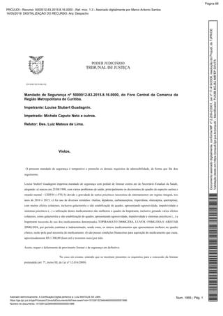 PODER JUDICIÁRIO
TRIBUNAL DE JUSTIÇA
ESTADO DO PARANÁ
Mandado de Segurança nº 5000012-83.2015.8.16.0000, do Foro Central da Comarca da
Região Metropolitana de Curitiba.
Impetrante: Louise Stubert Guadagnin.
Impetrado: Michele Caputo Neto e outros.
Relator: Des. Luiz Mateus de Lima.
Vistos,
O presente mandado de segurança é tempestivo e preenche os demais requisitos de admissibilidade, de forma que lhe dou
seguimento.
Louise Stubert Guadagnin impetrou mandado de segurança com pedido de liminar contra ato do Secretário Estadual da Saúde,
alegando: a) nasceu em 25/08/1990, com vários problemas de saúde, principalmente os decorrentes do quadro do espectro autista e
retardo mental – CIDF84 e F70; b) devido a gravidade de surtos psicóticos necessitou de internamentos em regime integral, nos
anos de 2010 e 2015; c) fez uso de diversos remédios: ritalina, depakene, carbamazepina, risperidona, olanzapina, quetrapina),
com muitos efeitos colaterais, inclusive galactorréia e não estabilização do quadro, apresentando agressividade, impulsividade e
sintomas psicóticos (...) a utilização destes medicamentos não melhorou o quadro da Impetrante, inclusive gerando vários efeitos
colaterais, como galactorréia e não estabilização do quadro, apresentando agressividade, impulsividade e sintomas psicóticos (...) a
Impetrante necessita do uso dos medicamentos denominados TOPIRAMATO 200MG/DIA, LUVOX 150MG/DIA E ARISTAB
20MG/DIA, por período contínuo e indeterminado, sendo estes, os únicos medicamentos que apresentaram melhora no quadro
clínico, razão pela qual necessita do medicamento; d) não possui condições financeiras para aquisição do medicamento que custa,
aproximadamente R$ 1.300,00 (hum mil e trezentos reais) por mês.
Assim, requer o deferimento de provimento liminar e da segurança em definitivo.
No caso em exame, entendo que se mostram presentes os requisitos para a concessão da liminar
pretendida (art. 7º, inciso III, da Lei nº 12.016/2009).
Num. 1895 - Pág. 1Assinado eletronicamente. A Certificação Digital pertence a: LUIZ MATEUS DE LIMA
https://pje.tjpr.jus.br/pje/Processo/ConsultaDocumento/listView.seam?nd=15102913234644600000000001886
Número do documento: 15102913234644600000000001886
Documentoassinadodigitalmente,conformeMPnº2.200-2/2001,Leinº11.419/2006,resoluçãodoProjudi,doTJPR/OE
Validaçãodesteemhttps://projudi.tjpr.jus.br/projudi/-Identificador:PJX8BBGJ8J8MFEPDXV7A
PROJUDI - Recurso: 5000012-83.2015.8.16.0000 - Ref. mov. 1.3 - Assinado digitalmente por Marco Antonio Santos
14/05/2019: DIGITALIZAÇÃO DO RECURSO. Arq: Despacho
Página 88
 