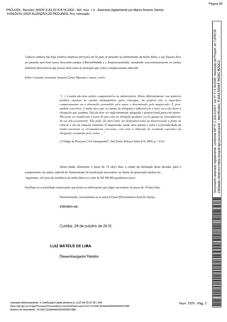 Todavia, embora não haja critérios objetivos previstos em lei para se proceder ao arbitramento da multa diária, a sua fixação deve
ser pautada pelo bom senso, buscando sempre a Razoabilidade e a Proporcionalidade, atendendo concomitantemente ao caráter
inibitório (preventivo) que possui, bem como ao princípio que veda o enriquecimento indevido.
Sobre o assunto, lecionam Antonio Carlos Marcato e outros, verbis:
“(...) A multa não tem caráter compensatório ou indenizatório. Muito diferentemente, sua natureza
jurídica repousa no caráter intimidatório, para conseguir, do próprio réu, o específico
comportamento ou a abstenção pretendido pelo autor e determinado pelo magistrado. É, pois,
medida coercitiva. A multa deve agir no ânimo do obrigado e influenciá-lo a fazer ou a não fazer a
obrigação que assumiu. Daí ela deve ser suficientemente adequada e proporcional para este mister.
Não pode ser insuficiente a ponto de não criar no obrigado qualquer receio quanto às conseqüências
de seu não-acatamento. Não pode, de outro lado, ser desproporcional ou desarrazoada a ponto de
colocar o réu em situação vexatória. O magistrado, assim, deve ajustar o valor e a periodicidade da
multa consoante as circunstâncias concretas, com vista à obtenção do resultado específico da
obrigação reclamada pelo credor. ...”
(“Código de Processo Civil Interpretado”, São Paulo, Editora Atlas S/A, 2004, p. 1412).
Desse modo, determino o prazo de 10 (dez) dias, a contar da intimação desta decisão, para o
cumprimento da ordem judicial de fornecimento da medicação necessária, na forma da prescrição médica ao
impetrante, sob pena de incidência de multa diária no valor de R$ 500,00 (quinhentos reais).
Notifique-se a autoridade coatora para que preste as informações que julgar necessárias no prazo de 10 (dez) dias.
Posteriormente, encaminhem-se os autos à Douta Procuradoria-Geral de Justiça.
ntimem-se.I
Curitiba, 29 de outubro de 2015.
LUIZ MATEUS DE LIMA
Desembargador Relator
Num. 7370 - Pág. 3Assinado eletronicamente. A Certificação Digital pertence a: LUIZ MATEUS DE LIMA
https://pje.tjpr.jus.br/pje/Processo/ConsultaDocumento/listView.seam?nd=15102913234644600000000001886
Número do documento: 15102913234644600000000001886
Documentoassinadodigitalmente,conformeMPnº2.200-2/2001,Leinº11.419/2006,resoluçãodoProjudi,doTJPR/OE
Validaçãodesteemhttps://projudi.tjpr.jus.br/projudi/-Identificador:PJS5JS5NKF86Z6GMZQC3
PROJUDI - Recurso: 5000012-83.2015.8.16.0000 - Ref. mov. 1.4 - Assinado digitalmente por Marco Antonio Santos
14/05/2019: DIGITALIZAÇÃO DO RECURSO. Arq: Intimação
Página 93
 