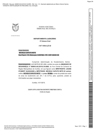 PODER JUDICIÁRIO
TRIBUNAL DE JUSTIÇA
ESTADO DO PARANÁ
DEPARTAMENTO JUDICIÁRIO
5ª Câmara Cível
I N T I M A Ç Ã O
Vossa Senhoria,
MICHELE CAPUTO NETO
Rua Piquiri, 170, Rebouças, CURITIBA - PR - CEP: 80230-140
Cumprindo determinação do Excelentíssimo Senhor
Desembargador(a) LUIZ MATEUS DE LIMA, contida nos autos de (MANDADO DE
SEGURANÇA) nº 5000012-83.2015.8.16.0000, do Foro Central da Comarca da
Região Metropolitana de Curitiba, em que figuram como IMPETRANTE: LOUISE
STUBERT GUADAGNIN e IMPETRADO: MICHELE CAPUTO NETO (E outros),
notifico MICHELE CAPUTO NETO, no prazo 10 diasa contar da juntada aos autos
do aviso de recebimento (art. 241, I do C.P.C), para, querendo, prestar as
informações que julgar necessárias.
Curitiba, 13/11/2015.
GIOVANNA SOUNIS DUPONT PRENDI COSTA
Chefe de Seção
Num. 7371 - Pág. 1Assinado eletronicamente. A Certificação Digital pertence a: GIOVANNA SOUNIS DUPONT PRENDI COSTA
https://pje.tjpr.jus.br/pje/Processo/ConsultaDocumento/listView.seam?nd=15120113260278200000000007309
Número do documento: 15120113260278200000000007309
Documentoassinadodigitalmente,conformeMPnº2.200-2/2001,Leinº11.419/2006,resoluçãodoProjudi,doTJPR/OE
Validaçãodesteemhttps://projudi.tjpr.jus.br/projudi/-Identificador:PJDZZN9G6V4T948QP3YU
PROJUDI - Recurso: 5000012-83.2015.8.16.0000 - Ref. mov. 1.5 - Assinado digitalmente por Marco Antonio Santos
14/05/2019: DIGITALIZAÇÃO DO RECURSO. Arq: Intimação
Página 94
 
