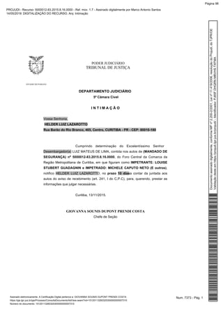 PODER JUDICIÁRIO
TRIBUNAL DE JUSTIÇA
ESTADO DO PARANÁ
DEPARTAMENTO JUDICIÁRIO
5ª Câmara Cível
I N T I M A Ç Ã O
Vossa Senhoria,
HELDER LUIZ LAZAROTTO
Rua Barão do Rio Branco, 465, Centro, CURITIBA - PR - CEP: 80010-180
Cumprindo determinação do Excelentíssimo Senhor
Desembargador(a) LUIZ MATEUS DE LIMA, contida nos autos de (MANDADO DE
SEGURANÇA) nº 5000012-83.2015.8.16.0000, do Foro Central da Comarca da
Região Metropolitana de Curitiba, em que figuram como IMPETRANTE: LOUISE
STUBERT GUADAGNIN e IMPETRADO: MICHELE CAPUTO NETO (E outros),
notifico HELDER LUIZ LAZAROTTO, no prazo 10 diasa contar da juntada aos
autos do aviso de recebimento (art. 241, I do C.P.C), para, querendo, prestar as
informações que julgar necessárias.
Curitiba, 13/11/2015.
GIOVANNA SOUNIS DUPONT PRENDI COSTA
Chefe de Seção
Num. 7373 - Pág. 1Assinado eletronicamente. A Certificação Digital pertence a: GIOVANNA SOUNIS DUPONT PRENDI COSTA
https://pje.tjpr.jus.br/pje/Processo/ConsultaDocumento/listView.seam?nd=15120113260325300000000007310
Número do documento: 15120113260325300000000007310
Documentoassinadodigitalmente,conformeMPnº2.200-2/2001,Leinº11.419/2006,resoluçãodoProjudi,doTJPR/OE
Validaçãodesteemhttps://projudi.tjpr.jus.br/projudi/-Identificador:PJ65FDHQRNMBVHSTXFMA
PROJUDI - Recurso: 5000012-83.2015.8.16.0000 - Ref. mov. 1.7 - Assinado digitalmente por Marco Antonio Santos
14/05/2019: DIGITALIZAÇÃO DO RECURSO. Arq: Intimação
Página 98
 