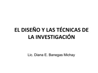 EL DISEÑO Y LAS TÉCNICAS DE
      LA INVESTIGACIÓN

    Lic. Diana E. Banegas Michay
 
