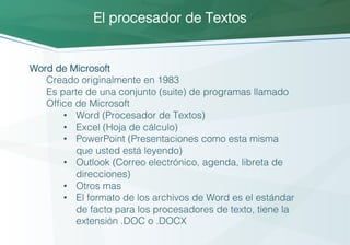 Word de Microsoft!
Creado originalmente en 1983!
Es parte de una conjunto (suite) de programas llamado
Office de Microsoft!
•  Word (Procesador de Textos)!
•  Excel (Hoja de cálculo)!
•  PowerPoint (Presentaciones como esta misma
que usted está leyendo)!
•  Outlook (Correo electrónico, agenda, libreta de
direcciones)!
•  Otros mas!
•  El formato de los archivos de Word es el estándar
de facto para los procesadores de texto, tiene la
extensión .DOC o .DOCX!
El procesador de Textos!
 
