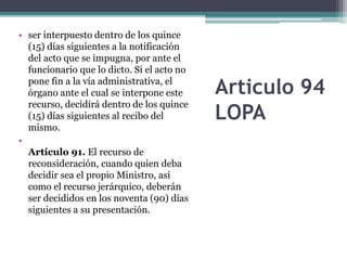 Articulo 94
LOPA
• ser interpuesto dentro de los quince
(15) días siguientes a la notificación
del acto que se impugna, por ante el
funcionario que lo dicto. Si el acto no
pone fin a la vía administrativa, el
órgano ante el cual se interpone este
recurso, decidirá dentro de los quince
(15) días siguientes al recibo del
mismo.
•
Artículo 91. El recurso de
reconsideración, cuando quien deba
decidir sea el propio Ministro, así
como el recurso jerárquico, deberán
ser decididos en los noventa (90) días
siguientes a su presentación.
 
