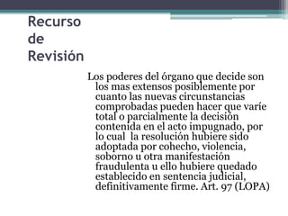 Recurso
de
Revisión
Los poderes del órgano que decide son
los mas extensos posiblemente por
cuanto las nuevas circunstancias
comprobadas pueden hacer que varíe
total o parcialmente la decisión
contenida en el acto impugnado, por
lo cual la resolución hubiere sido
adoptada por cohecho, violencia,
soborno u otra manifestación
fraudulenta u ello hubiere quedado
establecido en sentencia judicial,
definitivamente firme. Art. 97 (LOPA)
 