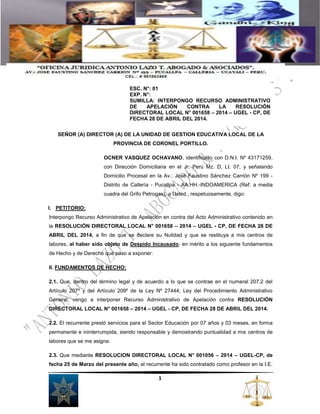 ESC. N°: 01 
EXP. N°: 
SUMILLA: INTERPONGO RECURSO ADMINISTRATIVO 
DE APELACIÓN CONTRA LA RESOLUCIÓN 
DIRECTORAL LOCAL N° 001658 – 2014 – UGEL - CP, DE 
FECHA 28 DE ABRIL DEL 2014. 
SEÑOR (A) DIRECTOR (A) DE LA UNIDAD DE GESTION EDUCATIVA LOCAL DE LA 
PROVINCIA DE CORONEL PORTILLO. 
OCNER VASQUEZ OCHAVANO, identificado con D.N.I. Nº 43171259, 
con Dirección Domiciliaria en el Jr. Perú Mz. D, Lt. 07, y señalando 
Domicilio Procesal en la Av.: José Faustino Sánchez Carrión Nº 199 - 
Distrito de Callerìa - Pucallpa - AA.HH.-INDOAMERICA (Ref. a media 
cuadra del Grifo Petrogas), a Usted., respetuosamente, digo: 
I. PETITORIO: 
Interpongo Recurso Administrativo de Apelación en contra del Acto Administrativo contenido en 
la RESOLUCIÓN DIRECTORAL LOCAL N° 001658 – 2014 – UGEL - CP, DE FECHA 28 DE 
ABRIL DEL 2014, a fin de que se declare su Nulidad y que se restituya a mis centros de 
labores, al haber sido objeto de Despido Incausado, en mérito a los siguiente fundamentos 
de Hecho y de Derecho que paso a exponer: 
1 
II. FUNDAMENTOS DE HECHO: 
2.1. Que, dentro del término legal y de acuerdo a lo que se contrae en el numeral 207.2 del 
Artículo 207º y del Artículo 209º de la Ley Nº 27444, Ley del Procedimiento Administrativo 
General, vengo a interponer Recurso Administrativo de Apelación contra RESOLUCIÓN 
DIRECTORAL LOCAL N° 001658 – 2014 – UGEL - CP, DE FECHA 28 DE ABRIL DEL 2014. 
2.2. El recurrente prestó servicios para el Sector Educación por 07 años y 03 meses, en forma 
permanente e ininterrumpida, siendo responsable y demostrando puntualidad a mis centros de 
labores que se me asigna. 
2.3. Que mediante RESOLUCION DIRECTORAL LOCAL N° 001056 – 2014 – UGEL-CP, de 
fecha 25 de Marzo del presente año, el recurrente ha sido contratado como profesor en la I.E. 
 