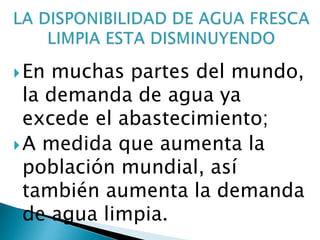 En muchas partes del mundo,
la demanda de agua ya
excede el abastecimiento;
A medida que aumenta la
población mundial, así
también aumenta la demanda
de agua limpia.
 