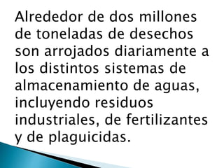 Alrededor de dos millones
de toneladas de desechos
son arrojados diariamente a
los distintos sistemas de
almacenamiento de aguas,
incluyendo residuos
industriales, de fertilizantes
y de plaguicidas.
 