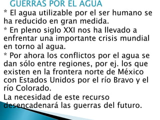 * El agua utilizable por el ser humano se
ha reducido en gran medida.
* En pleno siglo XXI nos ha llevado a
enfrentar una importante crisis mundial
en torno al agua.
* Por ahora los conflictos por el agua se
dan sólo entre regiones, por ej. los que
existen en la frontera norte de México
con Estados Unidos por el río Bravo y el
río Colorado.
La necesidad de este recurso
desencadenará las guerras del futuro.
 