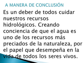 Es un deber de todos cuidar
nuestros recursos
hidrológicos. Creando
conciencia de que el agua es
uno de los recursos más
preciados de la naturaleza, por
el papel que desempeña en la
vida de todos los seres vivos.
 