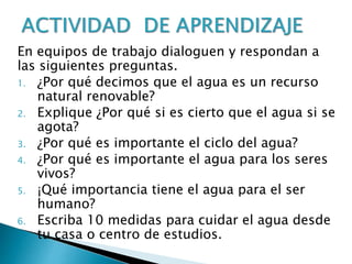 En equipos de trabajo dialoguen y respondan a
las siguientes preguntas.
1. ¿Por qué decimos que el agua es un recurso
natural renovable?
2. Explique ¿Por qué si es cierto que el agua si se
agota?
3. ¿Por qué es importante el ciclo del agua?
4. ¿Por qué es importante el agua para los seres
vivos?
5. ¡Qué importancia tiene el agua para el ser
humano?
6. Escriba 10 medidas para cuidar el agua desde
tu casa o centro de estudios.
 