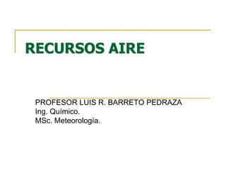 RECURSOS AIRE


 PROFESOR LUIS R. BARRETO PEDRAZA
 Ing. Químico.
 MSc. Meteorología.
 