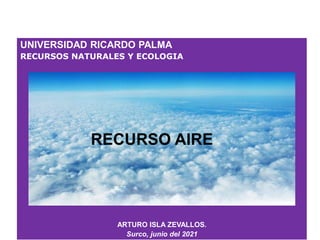 UNIVERSIDAD RICARDO PALMA
RECURSOS NATURALES Y ECOLOGIA
ARTURO ISLA ZEVALLOS.
Surco, junio del 2021
RECURSO AIRE
 