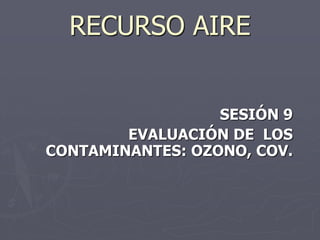 RECURSO AIRE


                  SESIÓN 9
        EVALUACIÓN DE LOS
CONTAMINANTES: OZONO, COV.
 