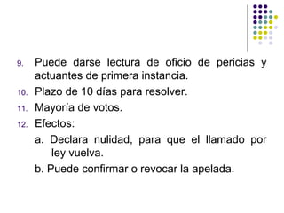 9.    Puede darse lectura de oficio de pericias y
      actuantes de primera instancia.
10.   Plazo de 10 días para resolver.
11.   Mayoría de votos.
12.   Efectos:
      a. Declara nulidad, para que el llamado por
          ley vuelva.
      b. Puede confirmar o revocar la apelada.
 