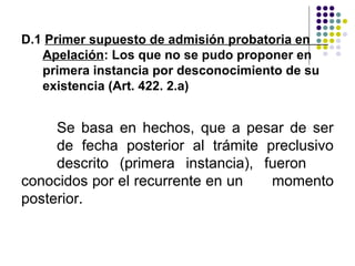 D.1 Primer supuesto de admisión probatoria en
   Apelación: Los que no se pudo proponer en
   primera instancia por desconocimiento de su
   existencia (Art. 422. 2.a)


     Se basa en hechos, que a pesar de ser
     de fecha posterior al trámite preclusivo
     descrito (primera instancia), fueron
conocidos por el recurrente en un   momento
posterior.
 