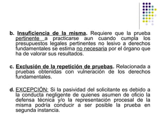 b. Insuficiencia de la misma. Requiere que la prueba
  pertinente a practicarse aun cuando cumpla los
  presupuestos legales pertinentes no lesivo a derechos
  fundamentales se estima no necesaria por el órgano que
  ha de valorar sus resultados.

c. Exclusión de la repetición de pruebas. Relacionada a
   pruebas obtenidas con vulneración de los derechos
   fundamentales.

d. EXCEPCIÓN: Si la pasividad del solicitante es debido a
   la conducta negligente de quienes asumen de oficio la
   defensa técnica y/o la representación procesal de la
   misma podría conducir a ser posible la prueba en
   segunda instancia.
 