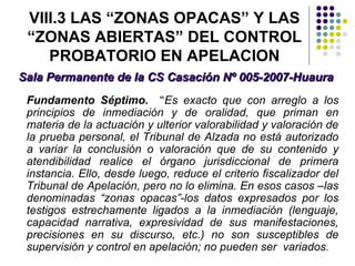 VIII.3 LAS “ZONAS OPACAS” Y LAS
 “ZONAS ABIERTAS” DEL CONTROL
    PROBATORIO EN APELACION
Sala Permanente de la CS Casación Nº 005-2007-Huaura
 Fundamento Séptimo. “Es exacto que con arreglo a los
 principios de inmediación y de oralidad, que priman en
 materia de la actuación y ulterior valorabilidad y valoración de
 la prueba personal, el Tribunal de Alzada no está autorizado
 a variar la conclusión o valoración que de su contenido y
 atendibilidad realice el órgano jurisdiccional de primera
 instancia. Ello, desde luego, reduce el criterio fiscalizador del
 Tribunal de Apelación, pero no lo elimina. En esos casos –las
 denominadas “zonas opacas”-los datos expresados por los
 testigos estrechamente ligados a la inmediación (lenguaje,
 capacidad narrativa, expresividad de sus manifestaciones,
 precisiones en su discurso, etc.) no son susceptibles de
 supervisión y control en apelación; no pueden ser variados.
 