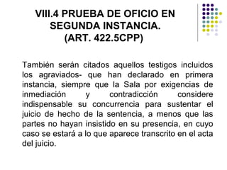 VIII.4 PRUEBA DE OFICIO EN
       SEGUNDA INSTANCIA.
          (ART. 422.5CPP)

También serán citados aquellos testigos incluidos
los agraviados- que han declarado en primera
instancia, siempre que la Sala por exigencias de
inmediación       y     contradicción      considere
indispensable su concurrencia para sustentar el
juicio de hecho de la sentencia, a menos que las
partes no hayan insistido en su presencia, en cuyo
caso se estará a lo que aparece transcrito en el acta
del juicio.
 