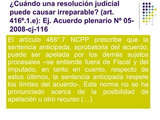 ¿Cuándo una resolución judicial
puede causar irreparable? (art.
416º.1.e): Ej. Acuerdo plenario Nº 05-
2008-cj-116
El artículo 468°.7 NCPP prescribe que la
sentencia anticipada, aprobatoria del acuerdo,
puede ser apelada por los demás sujetos
procesales –se entiende fuera de Fiscal y del
imputado, en tanto en cuanto, respecto de
estos últimos, la sentencia anticipada respete
los límites del acuerdo-. Esta norma no se ha
pronunciado acerca de la posibilidad de
apelación u otro recurso (…)
 