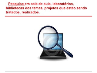 Pesquisa em sala de aula, laboratórios,
bibliotecas dos temas, projetos que estão sendo
tratados, realizados.
 