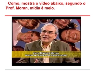Como, mostra o vídeo abaixo, segundo o
Prof. Moran, mídia é meio.
 