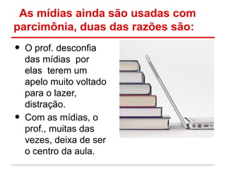 As mídias ainda são usadas com
parcimônia, duas das razões são:
•   O prof. desconfia
    das mídias por
    elas terem um
    apelo muito voltado
    para o lazer,
    distração.
•   Com as mídias, o
    prof., muitas das
    vezes, deixa de ser
    o centro da aula.
 