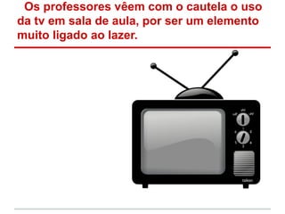 Os professores vêem com o cautela o uso
da tv em sala de aula, por ser um elemento
muito ligado ao lazer.
 