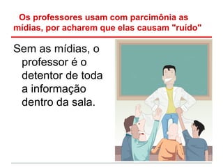 Os professores usam com parcimônia as
mídias, por acharem que elas causam "ruído"

Sem as mídias, o
 professor é o
 detentor de toda
 a informação
 dentro da sala.
 