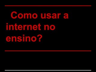 Como usar a
internet no
ensino?
 
