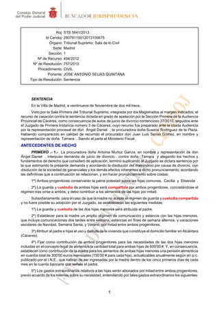 Roj: STS 5641/2013
Id Cendoj: 28079110012013100675
Órgano: Tribunal Supremo. Sala de lo Civil
Sede: Madrid
Sección: 1
Nº de Recurso: 494/2012
Nº de Resolución: 757/2013
Procedimiento: CIVIL
Ponente: JOSE ANTONIO SEIJAS QUINTANA
Tipo de Resolución: Sentencia

SENTENCIA
En la Villa de Madrid, a veintinueve de Noviembre de dos mil trece.
Visto por la Sala Primera del Tribunal Supremo, integrada por los Magistrados al margen indicados, el
recurso de casación contra la sentencia dictada en grado de apelación por la Sección Primera de la Audiencia
Provincial de Cáceres, como consecuencia de autos de juicio de divorcio contencioso 37/2010, seguidos ante
el Juzgado de Primera Instancia número 3 de Cáceres, cuyo recurso fue preparado ante la citada Audiencia
por la representación procesal de don Ángel Daniel , la procuradora doña Susana Rodríguez de la Plaza.
Habiendo comparecido en calidad de recurrido el procurador don Juan Luis Senso Gómez, en nombre y
representación de doña Tamara . Siendo el parte el Ministerio Fiscal.

ANTECEDENTES DE HECHO
PRIMERO .- 1.- La procuradora doña Antonia Muñoz García, en nombre y representación de don
Ángel Daniel , interpuso demanda de juicio de divorcio , contra doña Tamara y alegando los hechos y
fundamentos de derecho que consideró de aplicación, terminó suplicando al Juzgado se dictara sentencia por
la que estimando la presente demanda y acordando la disolución del matrimonio por causa de divorcio, con
disolución de la sociedad de gananciales y los demás efectos inherentes a dicho pronunciamiento, acordando
las definitivas que a continuación se relacionan, y sin hacer pronunciamiento sobre costas:
1ª) Ambos progenitores conservarán la patria potestad sobre las hijas comunes, Cecilia y Elisenda .
2º) La guarda y custodia de ambas hijas será compartida por ambos progenitores, concretándose el
régimen tras oírse a ambos, y debo contribuir a los alimentos de las hijas por mitad.
Subsidiariamente, para el caso de que la madre no acepte el régimen de guarda y custodia compartida
y no fuere posible su adopción por el Juzgado, se establecerán las siguientes medidas:
1º) La guarda y custodia de las dos hijas menores será atribuida al padre.
2º) Establecer para la madre un amplio régimen de comunicación y estancia con las hijas menores,
que incluya comunicaciones dos tardes entre semana, estancias en fines de semana alternos, y vacaciones
escolares de Navidad, Semana Santa, y Verano, por mitad entre ambos progenitores.
3º) Atribuir al padre e hijas el uso y disfrute de la vivienda que constituye el domicilio familiar en Alcántara
(Cáceres).
4º) Fijar como contribución de ambos progenitores para las necesidades de las dos hijas menores
incluidas en el concepto legal de alimentos la cantidad total para ambas hijas de 600'00 #. Y, en consecuencia,
establecer como contribución de la madre para los alimentos de ambas hijas menores una pensión alimenticia
en cuantía total de 300'00 euros mensuales (150'00 # para cada hija), actualizables anualmente según el i.p.c.
publicado por el I.N.E., que habrán de ser ingresadas por la madre dentro de los cinco primeros días de cada
mes en la cuenta bancaria que señale el padre.
5º) Los gastos extraordinarios relativos a las hijas serán abonados por mitad entre ambos progenitores,
previo acuerdo de los mismos sobre su necesidad, entendiendo por tales gastos extraordinarios los siguientes:

1

 