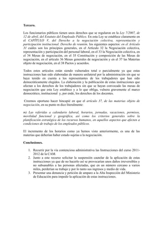Tercero.

Los funcionarios públicos tienen unos derechos que se regularon en la Ley 7/2007, de
12 de abril, del Estatuto del Empleado Público. En esta Ley se establece claramente en
el CAPÍTULO V, del Derecho a la negociación colectiva, representación y
participación institucional. Derecho de reunión, los siguientes aspectos: en el Artículo
31 cuáles son los principios generales, en el Artículo 32 la Negociación colectiva,
representación y participación del personal laboral, en el 33 la Negociación colectiva, en
el 34 Mesas de negociación, en el 35 Constitución y composición de las Mesas de
negociación, en el artículo 36 Mesas generales de negociación y en el 37 las Materias
objeto de negociación, en el 38 Pactos y acuerdos.

Todos estos artículos están siendo vulnerados total o parcialmente ya que estas
instrucciones han sido elaboradas de manera unilateral por la administración sin que se
haya tenido en cuenta a los representantes de los trabajadores que han sido
democráticamente elegidos. La elaboración y la publicación de estas instrucciones que
afectan a los derechos de los trabajadores sin que se hayan convocado las mesas de
negociación que esta Ley establece y a lo que obliga, vulnera gravemente el marco
democrático, institucional y, por ende, los derechos de los docentes.

Creemos oportuno hacer hincapié en que el artículo 37, de las materias objeto de
negociación, en su punto m dice literalmente:

m) Las referidas a calendario laboral, horarios, jornadas, vacaciones, permisos,
movilidad funcional y geográfica, así como los criterios generales sobre la
planificación estratégica de los recursos humanos, en aquellos aspectos que afecten a
condiciones de trabajo de los empleados públicos.

El incremento de los horarios como ya hemos visto anteriormente, es una de las
materias que deberían haber estado sujetas a la negociación.

Conclusiones.

   1. Recurrir por la vía contenciosa administrativa las Instrucciones del curso 2011-
      2012 de la CAM.
   2. Junto a este recurso solicitar la suspensión cautelar de la aplicación de estas
      instrucciones ya que de no hacerlo así se provocarían unos daños irreversibles y
      no subsanables a las personas afectadas, que en un número cercano a varios
      miles, perderían su trabajo y por lo tanto sus ingresos y medio de vida.
   3. Presentar una denuncia y petición de amparo a la Alta Inspección del Ministerio
      de Educación para impedir la aplicación de estas instrucciones.
 