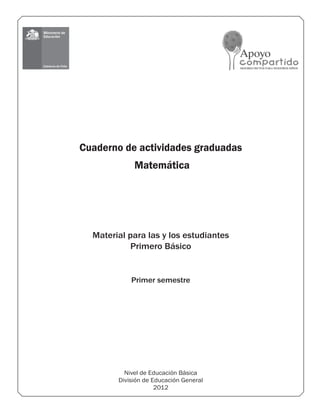 Nivel de Educación Básica
División de Educación General
2012
Material para las y los estudiantes
Primero Básico
Cuaderno de actividades graduadas
Matemática
Primer semestre
 