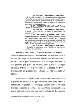 10
O SR. DEPUTADO JOSÉ ROBERTO BATOCHIO
- Sr. Presidente, Sras. e Srs. Deputados membros deste
Conselho, temos que tomar uma série de providências. A
primeira delas seria, preliminarmente, a Presidência se
manifestar formalmente sobre se recebe o aditamento
para dar-lhe processamento.
O SR. PRESIDENTE (Deputado José Thomaz
Nonô) - Evidentemente.
O SR. DEPUTADO JOSÉ ROBERTO BATOCHIO
- Então V.Exa. declara recebido o aditamento, Sr.
Presidente?
O SR. PRESIDENTE (Deputado José Thomaz
Nonô) - Recebido o aditamento, recebidos os dois ofícios
da Presidência da Casa para os devidos fins: o primeiro
consubstanciando o aditamento, o segundo, a juntada das
peças processuais. É bom lembrar o entendimento da
Mesa quanto à questão do sigilo telefônico.
O SR. DEPUTADO JOSÉ ROBERTO BATOCHIO
- Recebido o aditamento pela Presidência, cumpre-nos
dar-lhe processamento. 5
Oportuno notar, aliás, que as prerrogativas da relatoria no
processo político-disciplinar permaneceram as mesmas após a
reforma no Código de Ética levada a efeito pela Resolução nº 2,
de 2011, sendo, pois, incompreensível a avocação unilateral de
tais poderes por parte do Relator, sem qualquer alteração
legislativa anterior e em pleno curso do processo nº 1/2015,
diversamente do procedimento adotado na Representação nº
16/2002.
Sobre o tema, o Relator, no parecer final, esquivou-se sob
a guarida da doutrina e da jurisprudência penal para admitir o
aditamento à Representação nº 1/2015. Sucede-se que, malgrado
diversas categorias e institutos da dogmática processual penal
sejam realmente aplicáveis para suprir as lacunas do processo

Notas taquigráficas da reunião do dia 15/05/2002, p. 9.
 