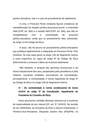 11
político-disciplinar, não é o caso do procedimento de aditamento.
A uma, o Processo Penal comporta figuras complexas de
reestabilização da relação jurídica processual penal, a emendatio
libeli (CPP, art. 383) e a mutatio libeli (CPP, art. 384), que não se
compatibilizam com a sumariedade do processo
político-disciplinar, ainda que no procedimento mais sofisticado,
do artigo 14 do Código de Ética.
A duas, não há lacuna no procedimento político-disciplinar
que justifique legitimamente a integração ao Processo Penal. Pelo
contrário, há uma regra geral no artigo 139 do Regimento Interno
e outra específica no caput do artigo 9º do Código de Ética
determinando a remessa à Mesa de eventual aditamento.
Não obstante, o atropelo das garantias processuais e da
forma indispensável dos atos, perpetrados pela presidência e pela
relatoria, soçobram nulidades insuscetíveis de convalidação,
principalmente, a contrariedade à norma regimental do artigo 9º
do Código de Ética c/c artigo 139 do Regimento Interno.
IV - Da contrariedade à norma constitucional do inciso
XXXVII do artigo 5º da Constituição: impedimento do
Presidente do Conselho de Ética.
Outra gravíssima nulidade absoluta relaciona-se à ausência
de imparcialidade do juiz natural (CF, art. 5º, XXXVII). Na reunião
do dia 19/05/2016, do Conselho de Ética e Decoro Parlamentar, o
Primeiro-Vice-Presidente, Deputado Sandro Alex (PSD/PR), no
 