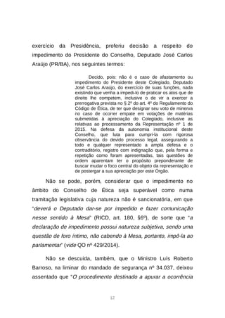 12
exercício da Presidência, proferiu decisão a respeito do
impedimento do Presidente do Conselho, Deputado José Carlos
Araújo (PR/BA), nos seguintes termos:
Decido, pois: não é o caso de afastamento ou
impedimento do Presidente deste Colegiado, Deputado
José Carlos Araújo, do exercício de suas funções, nada
existindo que venha a impedi-lo de praticar os atos que de
direito lhe competem, inclusive o de vir a exercer a
prerrogativa prevista no § 2º do art. 4º do Regulamento do
Código de Ética, de ter que designar seu voto de minerva
no caso de ocorrer empate em votações de matérias
submetidas à apreciação do Colegiado, inclusive as
relativas ao processamento da Representação nº 1 de
2015. Na defesa da autonomia institucional deste
Conselho, que luta para cumpri-la com rigorosa
observância do devido processo legal, assegurando a
todo e qualquer representado a ampla defesa e o
contraditório, registro com indignação que, pela forma e
repetição como foram apresentadas, tais questões de
ordem aparentam ter o propósito preponderante de
buscar mudar o foco central do objeto da representação e
de postergar a sua apreciação por este Órgão.
Não se pode, porém, considerar que o impedimento no
âmbito do Conselho de Ética seja superável como numa
tramitação legislativa cuja natureza não é sancionatória, em que
“deverá o Deputado dar-se por impedido e fazer comunicação
nesse sentido à Mesa” (RICD, art. 180, §6º), de sorte que “a
declaração de impedimento possui natureza subjetiva, sendo uma
questão de foro íntimo, não cabendo à Mesa, portanto, impô-la ao
parlamentar” (vide QO nº 429/2014).
Não se descuida, também, que o Ministro Luís Roberto
Barroso, na liminar do mandado de segurança nº 34.037, deixou
assentado que “O procedimento destinado a apurar a ocorrência
 