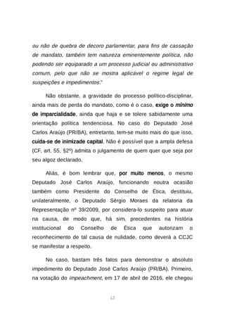 13
ou não de quebra de decoro parlamentar, para fins de cassação
de mandato, também tem natureza eminentemente política, não
podendo ser equiparado a um processo judicial ou administrativo
comum, pelo que não se mostra aplicável o regime legal de
suspeições e impedimentos.”
Não obstante, a gravidade do processo político-disciplinar,
ainda mais de perda do mandato, como é o caso, exige o mínimo
de imparcialidade, ainda que haja e se tolere sabidamente uma
orientação política tendenciosa. No caso do Deputado José
Carlos Araújo (PR/BA), entretanto, tem-se muito mais do que isso,
cuida-se de inimizade capital. Não é possível que a ampla defesa
(CF, art. 55, §2º) admita o julgamento de quem quer que seja por
seu algoz declarado.
Aliás, é bom lembrar que, por muito menos, o mesmo
Deputado José Carlos Araújo, funcionando noutra ocasião
também como Presidente do Conselho de Ética, destituiu,
unilateralmente, o Deputado Sérgio Moraes da relatoria da
Representação nº 39/2009, por considera-lo suspeito para atuar
na causa, de modo que, há sim, precedentes na história
institucional do Conselho de Ética que autorizam o
reconhecimento de tal causa de nulidade, como deverá a CCJC
se manifestar a respeito.
No caso, bastam três fatos para demonstrar o absoluto
impedimento do Deputado José Carlos Araújo (PR/BA). Primeiro,
na votação do impeachment, em 17 de abril de 2016, ele chegou
 