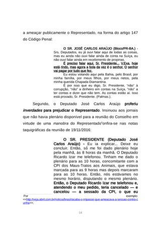 14
a ameaçar publicamente o Representado, na forma do artigo 147
do Código Penal:
O SR. JOSÉ CARLOS ARAÚJO (Bloco/PR-BA.) -
Srs. Deputados, eu já́ouvi falar aqui de todas as coisas,
mas eu ainda não ouvi falar ainda de conta na Suíça, eu
não ouvi falar ainda em recebimento de propinas.
É preciso falar aqui, Sr. Presidente... V.Exa. hoje
está rindo, mas agora a bola da vez é o senhor. O senhor
vai pagar por tudo que fez.
Eu estou votando aqui pela Bahia, pelo Brasil, por
minha família, por meus filhos, por meus netos, pela
minha querida Chapada Diamantina.
É por isso que eu digo, Sr. Presidente, “não” à
corrupção, “não” a dinheiro em contas na Suíça, “não” a
ter contas e dizer que não tem. As contas estão aí. Isso
está provado, Sr. Presidente. (Palmas.).
Segundo, o Deputado José Carlos Araújo proferiu
inverdades para prejudicar o Representado. Insinuou aos jornais
que não havia plenário disponível para a reunião do Conselho em
virtude de uma manobra do Representado6
onfira-se nas notas
taquigráficas da reunião de 19/11/2016:
O SR. PRESIDENTE (Deputado José
Carlos Araújo) - Eu ia explicar... Deixe eu
concluir. Então, só́me foi dado plenário hoje
pela manhã, às 8 horas da manhã. O Deputado
Ricardo Izar me telefonou. Tinham me dado o
plenário para as 10 horas, concomitante com a
CPI dos Maus-Tratos aos Animais, que estava
marcada para as 9 horas mas depois marcaram
para as 10 horas. Então, nós estávamos no
mesmo horário, disputando o mesmo plenário.
Então, o Deputado Ricardo Izar me telefonou e,
atendendo o meu pedido, teria cancelado — e
cancelou — a sessado da CPI, o que eu

Por exemplo:
http://veja.abril.com.br/noticia/brasil/acaba-o-impasse-que-ameacava-a-sessao-contra-c
unha;
 