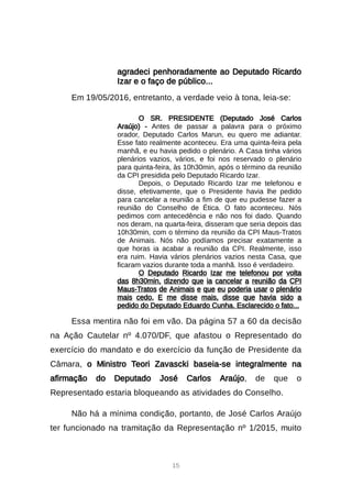 15
agradeci penhoradamente ao Deputado Ricardo
Izar e o faço de público...
Em 19/05/2016, entretanto, a verdade veio à tona, leia-se:
O SR. PRESIDENTE (Deputado José Carlos
Araújo) - Antes de passar a palavra para o próximo
orador, Deputado Carlos Marun, eu quero me adiantar.
Esse fato realmente aconteceu. Era uma quinta-feira pela
manhã, e eu havia pedido o plenário. A Casa tinha vários
plenários vazios, vários, e foi nos reservado o plenário
para quinta-feira, às 10h30min, após o término da reunião
da CPI presidida pelo Deputado Ricardo Izar.
Depois, o Deputado Ricardo Izar me telefonou e
disse, efetivamente, que o Presidente havia lhe pedido
para cancelar a reunião a fim de que eu pudesse fazer a
reunião do Conselho de Ética. O fato aconteceu. Nós
pedimos com antecedência e não nos foi dado. Quando
nos deram, na quarta-feira, disseram que seria depois das
10h30min, com o término da reunião da CPI Maus-Tratos
de Animais. Nós não podíamos precisar exatamente a
que horas ia acabar a reunião da CPI. Realmente, isso
era ruim. Havia vários plenários vazios nesta Casa, que
ficaram vazios durante toda a manhã. Isso é verdadeiro.
O Deputado Ricardo Izar me telefonou por volta
das 8h30min, dizendo que ia cancelar a reunião da CPI
Maus-Tratos de Animais e que eu poderia usar o plenário
mais cedo. E me disse mais, disse que havia sido a
pedido do Deputado Eduardo Cunha. Esclarecido o fato...
Essa mentira não foi em vão. Da página 57 a 60 da decisão
na Ação Cautelar nº 4.070/DF, que afastou o Representado do
exercício do mandato e do exercício da função de Presidente da
Câmara, o Ministro Teori Zavascki baseia-se integralmente na
afirmação do Deputado José Carlos Araújo, de que o
Representado estaria bloqueando as atividades do Conselho.
Não há a mínima condição, portanto, de José Carlos Araújo
ter funcionado na tramitação da Representação nº 1/2015, muito
 
