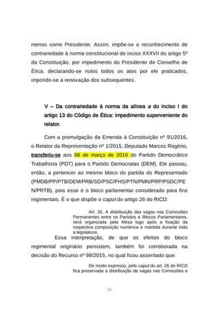 16
menos como Presidente. Assim, impõe-se o reconhecimento de
contrariedade à norma constitucional do inciso XXXVII do artigo 5º
da Constituição, por impedimento do Presidente do Conselho de
Ética, declarando-se nulos todos os atos por ele praticados,
impondo-se a renovação dos subsequentes.
V – Da contrariedade à norma da alínea a do inciso I do
artigo 13 do Código de Ética: impedimento superveniente do
relator.
Com a promulgação da Emenda à Constituição nº 91/2016,
o Relator da Representação nº 1/2015, Deputado Marcos Rogério,
transferiu-se aos 08 de março de 2016 do Partido Democrático
Trabalhista (PDT) para o Partido Democratas (DEM). Ele passou,
então, a pertencer ao mesmo bloco do partido do Representado
(PMDB/PP/PTB/DEM/PRB/SD/PSC/PHS/PTN/PMN/PRP/PSDC/PE
N/PRTB), pois esse é o bloco parlamentar considerado para fins
regimentais. É o que dispõe o caput do artigo 26 do RICD:
Art. 26. A distribuição das vagas nas Comissões
Permanentes entre os Partidos e Blocos Parlamentares,
será́organizada pela Mesa logo após a fixação da
respectiva composição numérica e mantida durante toda
a legislatura.
Essa interpretação, de que os efeitos do bloco
regimental originário persistem, também foi corroborada na
decisão do Recurso nº 98/2015, no qual ficou assentado que:
De modo expresso, pelo caput do art. 26 do RICD
fica preservada a distribuição de vagas nas Comissões e
 