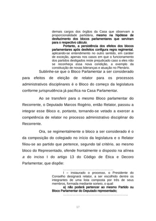 17
demais cargos dos órgãos da Casa que observam a
proporcionalidade partidária, mesmo na hipótese de
desfazimento dos blocos parlamentares que serviram
para o respectivo cálculo.
Portanto, a persistência dos efeitos dos blocos
parlamentares após desfeitos configura regra regimental,
aplicando-se entendimento no outro sentido, em caráter
de exceção, apenas nos casos em que o funcionamento
dos partidos desligados reste prejudicado caso a eles não
se reconheça essa nova condição, a exemplo da
constituição de novas lideranças e atuação no Plenário.
Sublinhe-se que o Bloco Parlamentar a ser considerado
para efeitos de eleição de relator para os processos
administrativos disciplinares é o Bloco do começo da legislatura
conforme jurisprudência já pacífica na Casa Parlamentar.
Ao se transferir para o mesmo Bloco parlamentar do
Recorrente, o Deputado Marcos Rogério, então Relator, passou a
integrar esse Bloco e, portanto, tornando-se vetado a exercer a
competência de relator no processo administrativo disciplinar do
Recorrente.
Ora, se regimentalmente o bloco a ser considerado é o
da composição do colegiado no início da legislatura e o Relator
filiou-se ao partido que pertence, segundo tal critério, ao mesmo
bloco do Representado, ofende frontalmente o disposto na alínea
a do inciso I do artigo 13 do Código de Ética e Decoro
Parlamentar, que dispõe:
…………………………………………
I – instaurado o processo, o Presidente do
Conselho designará relator, a ser escolhido dentre os
integrantes de uma lista composta por três de seus
membros, formada mediante sorteio, o qual:
a) não poderá pertencer ao mesmo Partido ou
Bloco Parlamentar do Deputado representado;
……………………………………………………..
 