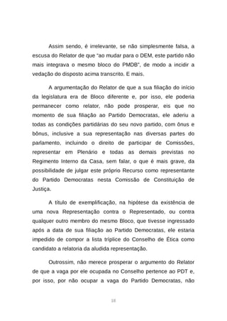 18
Assim sendo, é irrelevante, se não simplesmente falsa, a
escusa do Relator de que “ao mudar para o DEM, este partido não
mais integrava o mesmo bloco do PMDB”, de modo a incidir a
vedação do disposto acima transcrito. E mais.
A argumentação do Relator de que a sua filiação do início
da legislatura era de Bloco diferente e, por isso, ele poderia
permanecer como relator, não pode prosperar, eis que no
momento de sua filiação ao Partido Democratas, ele aderiu a
todas as condições partidárias do seu novo partido, com ônus e
bônus, inclusive a sua representação nas diversas partes do
parlamento, incluindo o direito de participar de Comissões,
representar em Plenário e todas as demais previstas no
Regimento Interno da Casa, sem falar, o que é mais grave, da
possibilidade de julgar este próprio Recurso como representante
do Partido Democratas nesta Comissão de Constituição de
Justiça.
A título de exemplificação, na hipótese da existência de
uma nova Representação contra o Representado, ou contra
qualquer outro membro do mesmo Bloco, que tivesse ingressado
após a data de sua filiação ao Partido Democratas, ele estaria
impedido de compor a lista tríplice do Conselho de Ética como
candidato a relatoria da aludida representação.
Outrossim, não merece prosperar o argumento do Relator
de que a vaga por ele ocupada no Conselho pertence ao PDT e,
por isso, por não ocupar a vaga do Partido Democratas, não
 