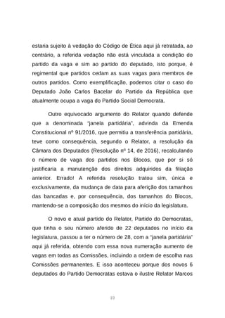 19
estaria sujeito à vedação do Código de Ética aqui já retratada, ao
contrário, a referida vedação não está vinculada a condição do
partido da vaga e sim ao partido do deputado, isto porque, é
regimental que partidos cedam as suas vagas para membros de
outros partidos. Como exemplificação, podemos citar o caso do
Deputado João Carlos Bacelar do Partido da República que
atualmente ocupa a vaga do Partido Social Democrata.
Outro equivocado argumento do Relator quando defende
que a denominada “janela partidária”, advinda da Emenda
Constitucional nº 91/2016, que permitiu a transferência partidária,
teve como consequência, segundo o Relator, a resolução da
Câmara dos Deputados (Resolução nº 14, de 2016), recalculando
o número de vaga dos partidos nos Blocos, que por si só
justificaria a manutenção dos direitos adquiridos da filiação
anterior. Errado! A referida resolução tratou sim, única e
exclusivamente, da mudança de data para aferição dos tamanhos
das bancadas e, por consequência, dos tamanhos do Blocos,
mantendo-se a composição dos mesmos do início da legislatura.
O novo e atual partido do Relator, Partido do Democratas,
que tinha o seu número aferido de 22 deputados no início da
legislatura, passou a ter o número de 28, com a “janela partidária”
aqui já referida, obtendo com essa nova numeração aumento de
vagas em todas as Comissões, incluindo a ordem de escolha nas
Comissões permanentes. E isso aconteceu porque dos novos 6
deputados do Partido Democratas estava o ilustre Relator Marcos
 